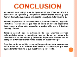 Al realizar este trabajo tuve la oportunidad de poner en práctica
conceptos de química y bioquímica anteriormente vistos y que
fueron de mucha ayuda para entender la estructura de la vitamina D.
Entendí el proceso de farmacocinética y farmacodinamia, logrando
identificar las funciones que hace el calcio en nuestro organismo
tales como la absorción, resorción y reabsorción en el intestino,
hueso y riñones.
También aprendí que la deficiencia de esta vitamina provoca
enfermedades como el raquitismo que se da en los niños y la
osteomalacia en los adultos y porque es importante el consumo de
esta para el fortalecimiento de los huesos en nuestro cuerpo.
Examinando lo aprendido comprendí que es importante exponernos
al sol unos 15 o 20 minutos tres veces a la semana ya que esto
ayuda tener la vitamina D que nuestro cuerpo necesita.
 
