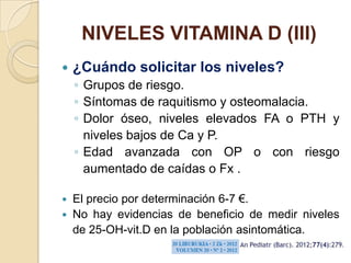 NIVELES VITAMINA D (III)
   ¿Cuándo solicitar los niveles?
    ◦ Grupos de riesgo.
    ◦ Síntomas de raquitismo y osteomalacia.
    ◦ Dolor óseo, niveles elevados FA o PTH y
      niveles bajos de Ca y P.
    ◦ Edad avanzada con OP o con riesgo
      aumentado de caídas o Fx .

 El precio por determinación 6-7 €.
 No hay evidencias de beneficio de medir niveles
  de 25-OH-vit.D en la población asintomática.
 