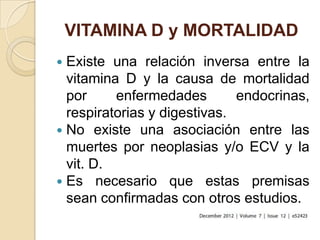 VITAMINA D y MORTALIDAD
 Existe una relación inversa entre la
  vitamina D y la causa de mortalidad
  por     enfermedades        endocrinas,
  respiratorias y digestivas.
 No existe una asociación entre las
  muertes por neoplasias y/o ECV y la
  vit. D.
 Es necesario que estas premisas
  sean confirmadas con otros estudios.
 