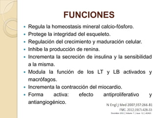 FUNCIONES
   Regula la homeostasis mineral calcio-fósforo.
   Protege la integridad del esqueleto.
   Regulación del crecimiento y maduración celular.
   Inhibe la producción de renina.
   Incrementa la secreción de insulina y la sensibilidad
    a la misma.
   Modula la función de los LT y LB activados y
    macrófagos.
   Incrementa la contracción del miocardio.
   Forma       activa:   efecto     antiproliferativo  y
    antiangiogénico.
 