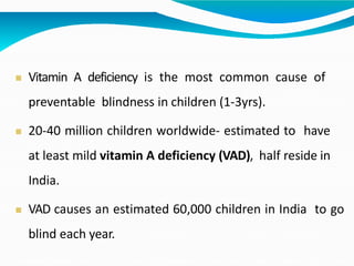  Vitamin A deficiency is the most common cause of
preventable blindness in children (1-3yrs).
 20-40 million children worldwide- estimated to have
at least mild vitamin A deficiency (VAD), half reside in
India.
 VAD causes an estimated 60,000 children in India to go
blind each year.
 