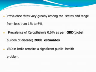  Prevalence rates vary greatly among the states and range
from less than 1% to 6%.
 Prevalence of Xeropthalmia 0.6% as per GBD(global
burden of disease) 2000 estimates
 VAD in India remains a significant public health
problem.
 