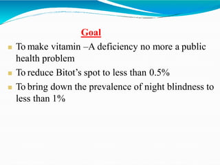 Goal
 To make vitamin –A deficiency no more a public
health problem
 To reduce Bitot’s spot to less than 0.5%
 To bring down the prevalence of night blindness to
less than 1%
 