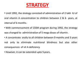 STRATEGY
• Until 1992, the strategy consisted of administration of 2 lakh IU of
oral vitamin A concentration to children between 2 & 6 years, at
interval of 6 months.
• With commencement of CSSM program during 1992, the strategy
was changed to administration of 5 mega doses of vitamin.
• A concentrate orally to all children between 9 months and 3 years
not only to eliminate nutritional blindness but also other
consequences of vit A deficiency.
• However, it can be extended upto 5years.
 