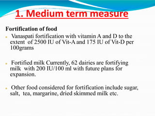 1. Medium term measure
Fortification of food
 Vanaspati fortification with vitamin A and D to the
extent of 2500 IU of Vit-Aand 175 IU of Vit-D per
100grams
 Fortified milk Currently, 62 dairies are fortifying
milk with 200 IU/100 ml with future plans for
expansion.
 Other food considered for fortification include sugar,
salt, tea, margarine, dried skimmed milk etc.
 