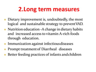 2.Long term measures
 Dietary improvement is, undoubtedly, the most
logical and sustainable strategy to preventVAD.
 Nutrition education -A change in dietary habits
and increased access to vitamin A-rich foods
through education.
 Immunization against infectiousdiseases
 Prompt treatmentof Diarrheal diseases
 Better feeding practices of infants andchildren
 