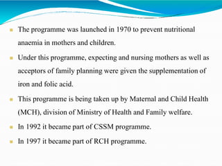  The programme was launched in 1970 to prevent nutritional
anaemia in mothers and children.
 Under this programme, expecting and nursing mothers as well as
acceptors of family planning were given the supplementation of
iron and folic acid.
 This programme is being taken up by Maternal and Child Health
(MCH), division of Ministry of Health and Family welfare.
 In 1992 it became part of CSSM programme.
 In 1997 it became part of RCH programme.
 