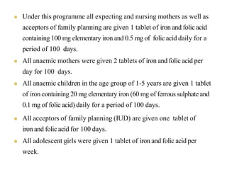  Under this programme all expecting and nursing mothers as well as
acceptors of family planning are given 1 tablet of iron and folic acid
containing 100 mg elementary iron and 0.5 mg of folic acid daily for a
period of 100 days.
 All anaemic mothers were given 2 tablets of iron and folic acid per
day for 100 days.
 All anaemic children in the age group of 1-5 years are given 1 tablet
of iron containing 20 mg elementary iron (60 mg of ferrous sulphate and
0.1 mg of folic acid) daily for a period of 100 days.
 All acceptors of family planning (IUD) are given one tablet of
iron and folic acid for 100 days.
 All adolescent girls were given 1 tablet of iron and folic acid per
week.
 