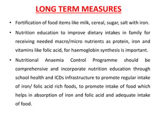 LONG TERM MEASURES
• Fortification of food items like milk, cereal, sugar, salt with iron.
• Nutrition education to improve dietary intakes in family for
receiving needed macro/micro nutrients as protein, iron and
vitamins like folic acid, for haemoglobin synthesis is important.
• Nutritional Anaemia Control Programme should be
comprehensive and incorporate nutrition education through
school health and ICDs infrastructure to promote regular intake
of iron/ folic acid rich foods, to promote intake of food which
helps in absorption of iron and folic acid and adequate intake
of food.
 