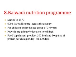 8.Balwadi nutrition programme
 Started in 1970
 6000 Balwadi centre -across the country
 For children under the age group of 3-6 years
 Provide pre-primary education to children
 Food supplement provides 300 kcal and 10 grams of
protein per child per day for 270 days
 