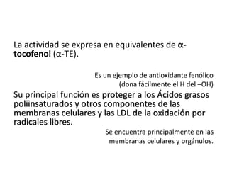 La actividad se expresa en equivalentes de α-
tocofenol (α-TE).
Es un ejemplo de antioxidante fenólico
(dona fácilmente el H del –OH)
Su principal función es proteger a los Ácidos grasos
poliinsaturados y otros componentes de las
membranas celulares y las LDL de la oxidación por
radicales libres.
Se encuentra principalmente en las
membranas celulares y orgánulos.
 