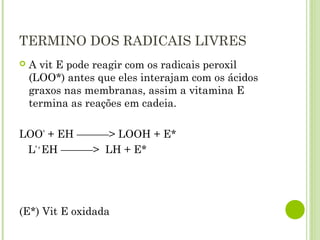 TERMINO DOS RADICAIS LIVRES
 A vit E pode reagir com os radicais peroxil
(LOO*) antes que eles interajam com os ácidos
graxos nas membranas, assim a vitamina E
termina as reações em cadeia.
LOO*
 + EH ———> LOOH + E*
L* +
EH ———> LH + E*
(E*) Vit E oxidada
 