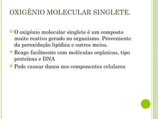OXIGÊNIO MOLECULAR SINGLETE.
 O oxigênio molecular singlete é um composto
muito reativo gerado no organismo. Proveniente
da peroxidação lipídica e outros meios.
 Reage facilmente com moléculas orgânicas, tipo
proteínas e DNA
 Pode causar danos nos componentes celulares
 