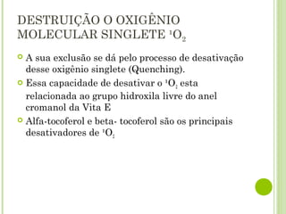 DESTRUIÇÃO O OXIGÊNIO
MOLECULAR SINGLETE ¹O2
 A sua exclusão se dá pelo processo de desativação
desse oxigênio singlete (Quenching).
 Essa capacidade de desativar o ¹O2 esta
relacionada ao grupo hidroxila livre do anel
cromanol da Vita E
 Alfa-tocoferol e beta- tocoferol são os principais
desativadores de ¹O2
 