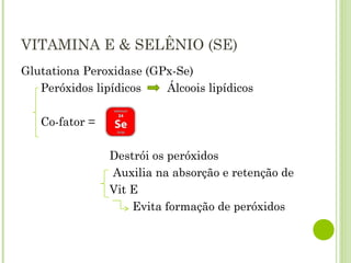VITAMINA E & SELÊNIO (SE)
Glutationa Peroxidase (GPx-Se)
Peróxidos lipídicos Álcoois lipídicos
Co-fator =
Destrói os peróxidos
Auxilia na absorção e retenção de
Vit E
Evita formação de peróxidos
 