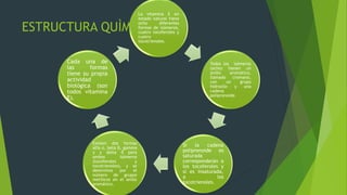 ESTRUCTURA QUÌMICA
La vitamina E en
estado natural tiene
ocho diferentes
formas de isómeros,
cuatro tocoferoles y
cuatro
tocotrienoles.
Todos los isómeros
(ocho) tienen un
anillo aromático,
llamado cromano,
con un grupo
hidroxilo y una
cadena
polipronoide.
Si la cadena
poliprenoide es
saturada
corresponderán a
los tocoferoles y
si es insaturada,
a los
tocotrienoles.
Existen dos formas
alfa α, beta β, gamma
γ y delta δ para
ambos isómeros
(tocoferoles y
tocotrienoles), y se
determina por el
número de grupos
metílicos en el anillo
aromático.
Cada una de
las formas
tiene su propia
actividad
biológica (son
todos vitamina
E).
 