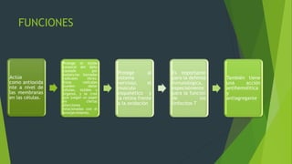 FUNCIONES
Actúa
como antioxida
nte a nivel de
las membranas
en las células.
Protege el tejido
corporal del daño
causado por
sustancias llamadas
radicales libres.
Estos radicales
pueden dañar
células, tejidos y
órganos, y se cree
que juegan un papel
en ciertas
afecciones
relacionadas con el
envejecimiento.
Protege al
sistema
nervioso, el
musculo
esquelético y
la retina frente
a la oxidación
Es importante
para la defensa
inmunológica,
especialmente
para la función
de los
linfocitos T
También tiene
una acción
antihemolìtica
y
antiagregante
 
