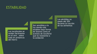 ESTABILIDAD
Los tocoferoles se
oxidan fácilmente
en el aire , sobre
todo en presencia
del hierro
Son sensibles a la
luz siendo màs
estables bajo forma
de èsteres como el
acetato de tocoferol
que es resistente a
la oxidación
Las pèrdidas no
pasan del 20%
durante la cocción
de los alimentos
 
