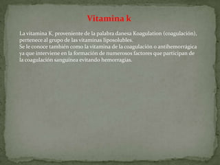 Vitamina k La vitamina K, proveniente de la palabra danesa Koagulation (coagulación), pertenece al grupo de las vitaminasliposolubles.  Se le conoce también como la vitamina de la coagulación o antihemorrágica ya que interviene en la formación de numerosos factores que participan de la coagulación sanguínea evitando hemorragias. 