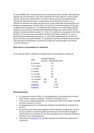 Es mas probable que ocurra deficiencia de vitamina k en recién nacidos, especialmente
aquellos que son prematuros, que sólo se alimentan de leche materna o cuyas madres
tomaron medicación anticonvulsiva. La leche materna contiene una proporción de
vitamina-K relativamente baja en comparación con la fórmula de leche de vaca.
Además los intestinos del recién nacido aun no se han colonizado con las bacterias que
sintetizan menaquinonas (vitamina K2) y el ciclo de la vitamina k puede no funcionar
en plenitud en los prematuros. La deficiencia de vitamina k en recién nacidos pueden
resultan en una alteración llamada enfermedad hemorrágica del recién nacido. Ocurre
durante los primeros días de nacido (2 a 5 días). Se manifiesta con sangrado en las heces
del bebe y en la orina como así también alrededor del cordón umbilical. A veces se
puede presentar hemorragia intracraneal, la cual sucede súbitamente lo cual provoca
graves lesiones o la muerte del bebe. La Academia Americana de Pediatría recomienda
una inyección de filoquinona (vitamina K1) a todos los recién nacidos con el fin de
evitar este trastorno.
Dosis diarias recomendadas de vitamina K
En la siguiente tabla se establecen la ingesta diaria recomendada de vitamina K
edad
Hombres
(µg/día)
Mujeres
(microgramos/día)
0 a 6 meses 2.0
7 a 12 meses 2.5
1 a 3 años 30
4 a 8 años 55
9 a 13 años 60
14 a 18 años 60
19 a 50 años 120 90
>50 años 120 90
Embarazo 75-90
Lactancia 75-90
Recomendaciones
La vitamina K resiste al calor y a la humedad pero es destruida ante un medio
ácido, básico y agentes oxidantes. También es inestable a la luz.
Como es una vitamina liposoluble no se pierde por ebullición en agua. Se pierde
muy poco durante la cocción.
El congelamiento de la comida puede disminuir el contenido de vitamina K en
un 20 %.
Las personas que toman anticoagulantes deben chequear la ingesta de vitamina
K con su médico. Los anticoagulantes disminuyen la formación de coágulos
interfiriendo con la vitamina K. por ellos una dieta rica en vitamina k disminuye
la eficacia de los anticoagulantes
Altas dosis de vitamina A o E, pueden interferir en la absorción y función de
vitamina K.
 