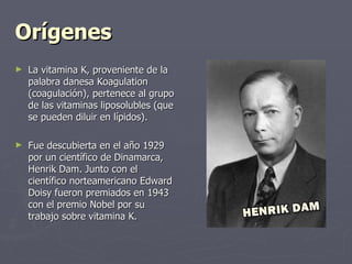 Orígenes La vitamina K, proveniente de la palabra danesa Koagulation (coagulación), pertenece al grupo de las vitaminas liposolubles (que se pueden diluir en lípidos).   Fue descubierta en el año 1929 por un científico de Dinamarca, Henrik Dam. Junto con el científico norteamericano Edward Doisy fueron premiados en 1943 con el premio Nobel por su trabajo sobre vitamina K.  