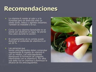 Recomendaciones La vitamina K resiste al calor y a la humedad pero es destruida ante un medio ácido, básico y agentes oxidantes. También es inestable a la luz. Como es una vitamina liposoluble no se pierde por ebullición en agua. Se pierde muy poco durante la cocción. El congelamiento de la comida puede disminuir el contenido de vitamina K en un 20 %. Las personas que toman anticoagulantes deben comprobar regularmente la ingesta de vitamina K con su médico. Los anticoagulantes disminuyen la formación de coágulos interfiriendo con la vitamina K. Por ellos una dieta rica en vitamina k disminuye la eficacia de los anticoagulantes. 