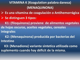 VITAMINA K (Koagulation palabra danesa)
                  (MENAQUINONA)
 Es una vitamina de coagulación o Antihemorrágica
 Se distinguen 3 tipos:
   K1: (filoquinona) proviene de alimentos vegetales
de hojas oscuras, aceites vegetales, cereales
integrales
   K2: (Menaquinona) producida por bacterias del
Intestino
  K3: (Menadiona) variante sintetica utilizada como
suplemento cuando hay déficit de la misma.
 
