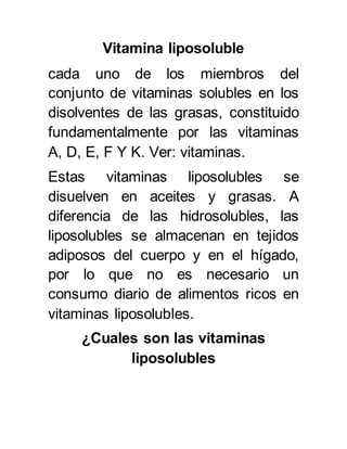 Vitamina liposoluble 
cada uno de los miembros del 
conjunto de vitaminas solubles en los 
disolventes de las grasas, constituido 
fundamentalmente por las vitaminas 
A, D, E, F Y K. Ver: vitaminas. 
Estas vitaminas liposolubles se 
disuelven en aceites y grasas. A 
diferencia de las hidrosolubles, las 
liposolubles se almacenan en tejidos 
adiposos del cuerpo y en el hígado, 
por lo que no es necesario un 
consumo diario de alimentos ricos en 
vitaminas liposolubles. 
¿Cuales son las vitaminas 
liposolubles 
 