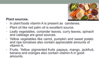 Plant sources.
• In plant foods vitamin A is present as carotenes.
• Plant oil like red palm oil is excellent source.
• Leafy vegetables. coriander leaves, curry leaves, spinach
and cabbage are good sources.
• Yellow vegetables like carrot, pumpkin and sweet potato
and ripe tomatoes also contain appreciable amounts of
vitamin A.
• Fruits. Yellow pigmented fruits papaya, mango, jackfruit,
banana and oranges also contain vitamin A in good
amounts.
 