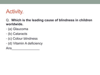 Activity.
Q. Which is the leading cause of blindness in children
worldwide.
• (a) Glaucoma
• (b) Cataracts
• (c) Colour blindness
• (d) Vitamin A deficiency
Ans_______________
 