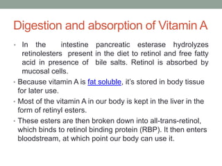 Digestion and absorption of Vitamin A
• In the intestine pancreatic esterase hydrolyzes
retinolesters present in the diet to retinol and free fatty
acid in presence of bile salts. Retinol is absorbed by
mucosal cells.
• Because vitamin A is fat soluble, it’s stored in body tissue
for later use.
• Most of the vitamin A in our body is kept in the liver in the
form of retinyl esters.
• These esters are then broken down into all-trans-retinol,
which binds to retinol binding protein (RBP). It then enters
bloodstream, at which point our body can use it.
 