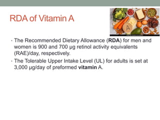 RDA of Vitamin A
• The Recommended Dietary Allowance (RDA) for men and
women is 900 and 700 μg retinol activity equivalents
(RAE)/day, respectively.
• The Tolerable Upper Intake Level (UL) for adults is set at
3,000 μg/day of preformed vitamin A.
 