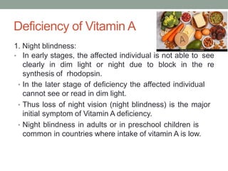 Deficiency of Vitamin A
1. Night blindness:
• In early stages, the affected individual is not able to see
clearly in dim light or night due to block in the re
synthesis of rhodopsin.
• In the later stage of deficiency the affected individual
cannot see or read in dim light.
• Thus loss of night vision (night blindness) is the major
initial symptom of Vitamin A deficiency.
• Night blindness in adults or in preschool children is
common in countries where intake of vitamin A is low.
 