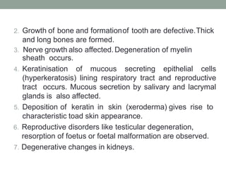 2. Growth of bone and formationof tooth are defective.Thick
and long bones are formed.
3. Nerve growth also affected.Degeneration of myelin
sheath occurs.
4. Keratinisation of mucous secreting epithelial cells
(hyperkeratosis) lining respiratory tract and reproductive
tract occurs. Mucous secretion by salivary and lacrymal
glands is also affected.
5. Deposition of keratin in skin (xeroderma) gives rise to
characteristic toad skin appearance.
6. Reproductive disorders like testicular degeneration,
resorption of foetus or foetal malformation are observed.
7. Degenerative changes in kidneys.
 