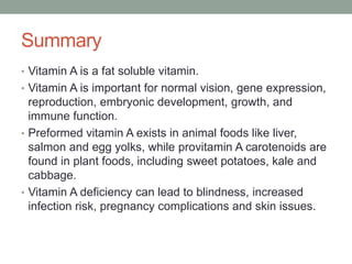 Summary
• Vitamin A is a fat soluble vitamin.
• Vitamin A is important for normal vision, gene expression,
reproduction, embryonic development, growth, and
immune function.
• Preformed vitamin A exists in animal foods like liver,
salmon and egg yolks, while provitamin A carotenoids are
found in plant foods, including sweet potatoes, kale and
cabbage.
• Vitamin A deficiency can lead to blindness, increased
infection risk, pregnancy complications and skin issues.
 