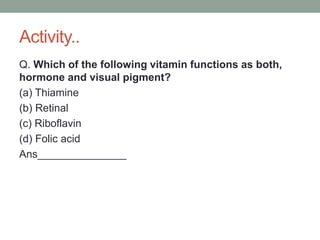 Activity..
Q. Which of the following vitamin functions as both,
hormone and visual pigment?
(a) Thiamine
(b) Retinal
(c) Riboflavin
(d) Folic acid
Ans_______________
 