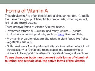 Forms of Vitamin A
Though vitamin A is often considered a singular nutrient, it’s really
the name for a group of fat-soluble compounds, including retinol,
retinal and retinyl esters.
There are two forms of vitamin A found in food.
• Preformed vitamin A — retinol and retinyl esters — occurs
exclusively in animal products, such as dairy, liver and fish,
• Provitamin A carotenoids are abundant in plant foods like fruits,
vegetables and oils.
• Both provitamin A and preformed vitamin A must be metabolized
intracellularly to retinal and retinoic acid, the active forms of
vitamin A, to support the vitamin’s important biological functions
To use them, our body must convert both forms of vitamin A
to retinal and retinoic acid, the active forms of the vitamin.
 