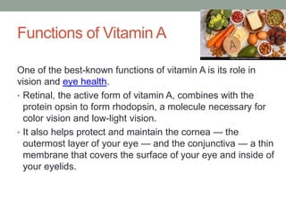 Functions of Vitamin A
One of the best-known functions of vitamin A is its role in
vision and eye health.
• Retinal, the active form of vitamin A, combines with the
protein opsin to form rhodopsin, a molecule necessary for
color vision and low-light vision.
• It also helps protect and maintain the cornea — the
outermost layer of your eye — and the conjunctiva — a thin
membrane that covers the surface of your eye and inside of
your eyelids.
 