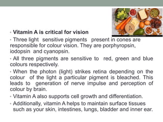 • Vitamin A is critical for vision
• Three light sensitive pigments present in cones are
responsible for colour vision. They are porphyropsin,
iodopsin and cyanopsin.
• All three pigments are sensitive to red, green and blue
colours respectively.
• When the photon (light) strikes retina depending on the
colour of the light a particular pigment is bleached. This
leads to generation of nerve impulse and perception of
colour by brain.
• Vitamin A also supports cell growth and differentiation.
• Additionally, vitamin A helps to maintain surface tissues
such as your skin, intestines, lungs, bladder and inner ear.
 