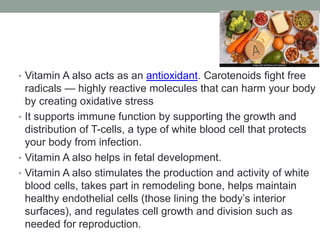 • Vitamin A also acts as an antioxidant. Carotenoids fight free
radicals — highly reactive molecules that can harm your body
by creating oxidative stress
• It supports immune function by supporting the growth and
distribution of T-cells, a type of white blood cell that protects
your body from infection.
• Vitamin A also helps in fetal development.
• Vitamin A also stimulates the production and activity of white
blood cells, takes part in remodeling bone, helps maintain
healthy endothelial cells (those lining the body’s interior
surfaces), and regulates cell growth and division such as
needed for reproduction.
 