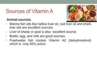 Sources of Vitamin A
Animal sources.
• Marine fish oils like halibut liver oil, cod liver oil and shark
liver oils are excellent sources.
• Liver of sheep or goat is also excellent source.
• Butter, egg, and milk are good sources.
• Freshwater fish contain Vitamin A2 (dehydroretinol)
which is only 40% active
 