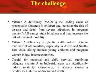 The challenge
• Vitamin A deficiency (VAD) is the leading cause of
preventable blindness in children and increases the risk of
disease and death from severe infections. In pregnant
women VAD causes night blindness and may increase the
risk of maternal mortality.
• Vitamin A deficiency is a public health problem in more
than half of all countries, especially in Africa and South-
East Asia, hitting hardest young children and pregnant
women in low-income countries.
• Crucial for maternal and child survival, supplying
adequate vitamin A in high-risk areas can significantly
reduce mortality. Conversely, its absence causes a
 