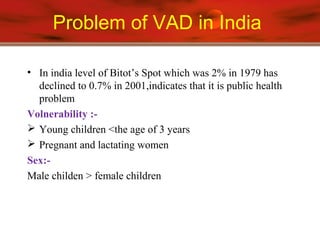 Problem of VAD in India
• In india level of Bitot’s Spot which was 2% in 1979 has
declined to 0.7% in 2001,indicates that it is public health
problem
Volnerability :-
 Young children <the age of 3 years
 Pregnant and lactating women
Sex:-
Male childen > female children
 
