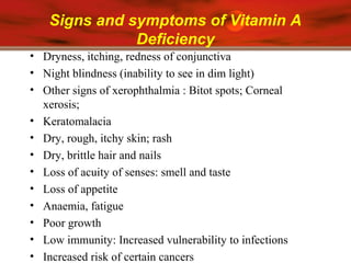 Signs and symptoms of Vitamin A
Deficiency
• Dryness, itching, redness of conjunctiva
• Night blindness (inability to see in dim light)
• Other signs of xerophthalmia : Bitot spots; Corneal
xerosis;
• Keratomalacia
• Dry, rough, itchy skin; rash
• Dry, brittle hair and nails
• Loss of acuity of senses: smell and taste
• Loss of appetite
• Anaemia, fatigue
• Poor growth
• Low immunity: Increased vulnerability to infections
• Increased risk of certain cancers
 