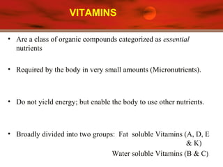 VITAMINS
• Are a class of organic compounds categorized as essential
nutrients
• Required by the body in very small amounts (Micronutrients).
• Do not yield energy; but enable the body to use other nutrients.
• Broadly divided into two groups: Fat soluble Vitamins (A, D, E
& K)
Water soluble Vitamins (B & C)
 