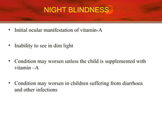 NIGHT BLINDNESS
• Initial ocular manifestation of vitamin-A
• Inability to see in dim light
• Condition may worsen unless the child is supplemented with
vitamin –A
• Condition may worsen in children suffering from diarrhoea
and other infections
 