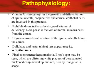 Pathophysiology:
• Vitamin A is necessary for the growth and differentiation
of epithelial cells, conjunctival and corneal epithelial cells
are involved in this process.
• Night blindness is the earliest sign of vitamin A
deficiency. Next phase is the loss of normal mucous cells
from the cornea
• Dryness causes keratinazation of the epithelial cells lining
the cornea
• Dull, hazy and luster (shine) less appearance i.e.
xeropthalamia
• Final consequence keratomalacia, Bitot’s spot may be
seen, which are glistering white plaques of desquamated
thickened conjunctival epithelium, usually triangular in
shape.
 