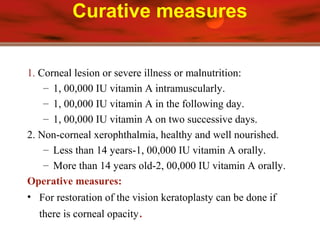 Curative measures
1. Corneal lesion or severe illness or malnutrition:
– 1, 00,000 IU vitamin A intramuscularly.
– 1, 00,000 IU vitamin A in the following day.
– 1, 00,000 IU vitamin A on two successive days.
2. Non-corneal xerophthalmia, healthy and well nourished.
– Less than 14 years-1, 00,000 IU vitamin A orally.
– More than 14 years old-2, 00,000 IU vitamin A orally.
Operative measures:
• For restoration of the vision keratoplasty can be done if
there is corneal opacity.
 