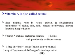 Vitamin A is also called retinol
 Plays essential roles in vision, growth, & development;
maintenance of healthy skin, hair, mucous membranes; immune
functions & reproduction
 Vitamin A includes preformed vitamin → Retinol
and pro vitamin → Beta carotene
 1 mcg of retinol=1 mcg of retinol equivalent (RE)
1 mcg of B-carotene=0.167 mcg of retinol equivalent
(RE)(RE)
 