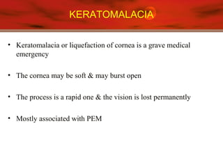 KERATOMALACIA
• Keratomalacia or liquefaction of cornea is a grave medical
emergency
• The cornea may be soft & may burst open
• The process is a rapid one & the vision is lost permanently
• Mostly associated with PEM
 